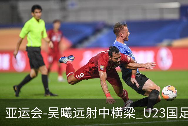 亚运会-吴曦远射中横梁 U23国足0-0憾平伊朗暂列次席